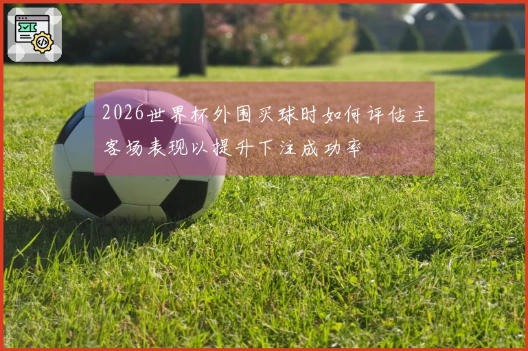 2026世界杯外围买球时如何评估主客场表现以提升下注成功率