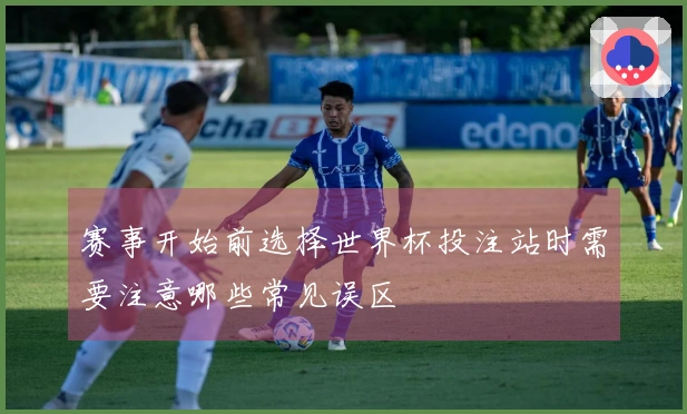 赛事开始前选择世界杯投注站时需要注意哪些常见误区