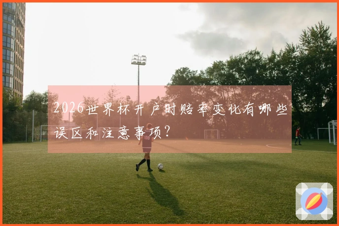 2026世界杯开户时赔率变化有哪些误区和注意事项？